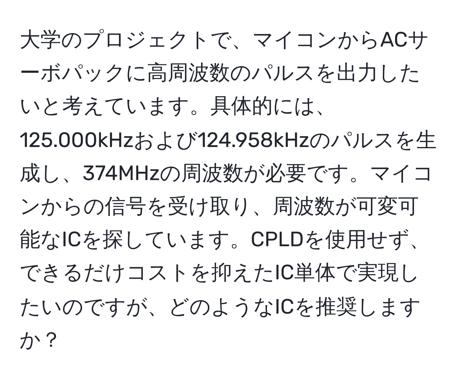 大学のプロジェクトで、マイコンからACサーボパックに高周波数のパルスを出力したいと考えています。具体的には、125.000kHzおよび124.958kHzのパルスを生成し、374MHzの周波数が必要です。マイコンからの信号を受け取り、周波数が可変可能なICを探しています。CPLDを使用せず、できるだけコストを抑えたIC単体で実現したいのですが、どのようなICを推奨しますか？