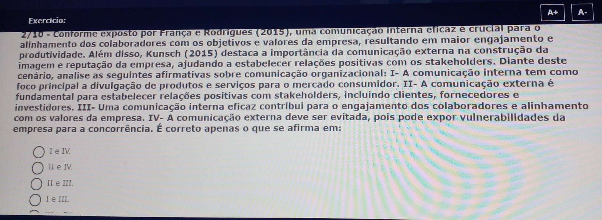 A+ A-
Exercício:
2/10 - Conforme exposto por França e Rodrigues (2015), uma comunicação interna eficaz é crucial para o
alinhamento dos colaboradores com os objetivos e valores da empresa, resultando em maior engajamento e
produtividade. Além disso, Kunsch (2015) destaca a importância da comunicação externa na construção da
imagem e reputação da empresa, ajudando a estabelecer relações positivas com os stakeholders. Diante deste
cenário, analise as seguintes afirmativas sobre comunicação organizacional: I- A comunicação interna tem como
foco principal a divulgação de produtos e serviços para o mercado consumidor. II- A comunicação externa é
fundamental para estabelecer relações positivas com stakeholders, incluindo clientes, fornecedores e
investidores. III- Uma comunicação interna eficaz contribui para o engajamento dos colaboradores e alinhamento
com os valores da empresa. IV- A comunicação externa deve ser evitada, pois pode expor vulnerabilidades da
empresa para a concorrência. É correto apenas o que se afirma em:
I e IV.
II e IV.
II e III.
I e III.