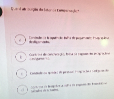 Qual é atribuição do Setor de Compensação?
Controle de frequência, folha de pagamento, integração e
a desligamento.
Controle de contratação, folha de pagamento, integração e
b desligamento.
C ) Controle do quadro de pessoal, integração e desligamento.
Controle de frequência, folha de pagamento, benefícios e
d cálculos de tributos.