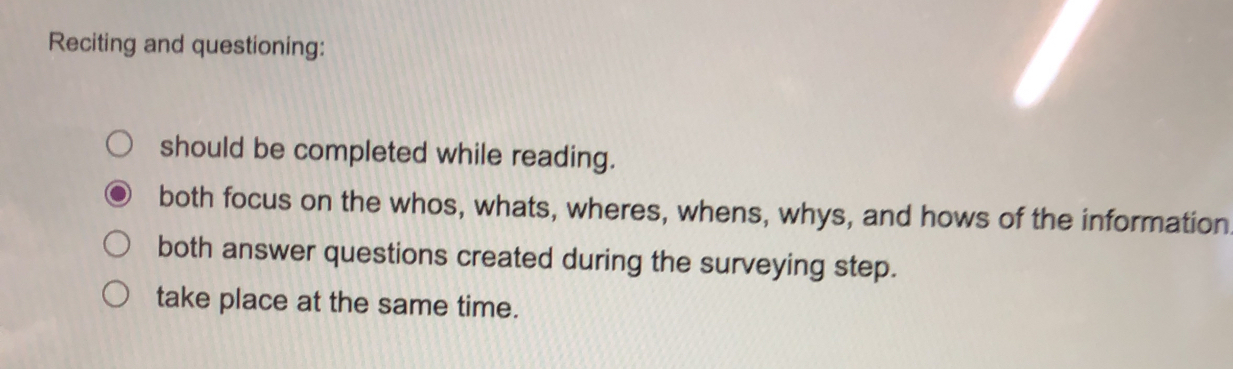 Reciting and questioning:
should be completed while reading.
both focus on the whos, whats, wheres, whens, whys, and hows of the information
both answer questions created during the surveying step.
take place at the same time.