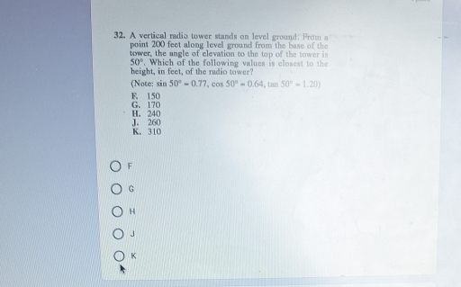 A vertical radio tower stands on level ground. From a
point 200 feet along level ground from the base of the
tower, the angle of elevation to the top of the tower is
50°. Which of the following values is closest to the 
height, in feet, of the radio tower?
(Note: sin 50°=0.77 , cos 50°=0.64, tan 50°=1.20)
F. 150 G. 170
J. 260 H. 240
K. 310
F
G
H
J
K