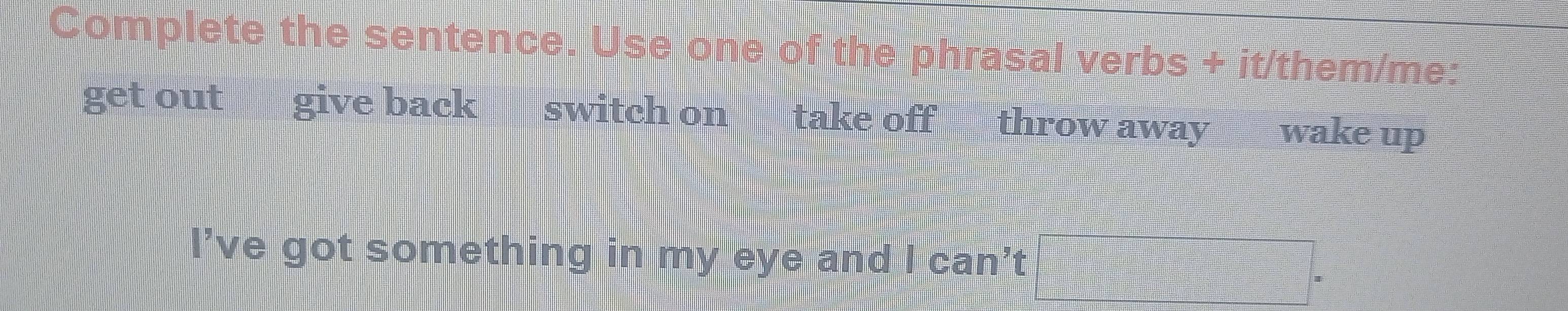 Complete the sentence. Use one of the phrasal verbs + it/them/me: 
get out give back switch on take off throw away wake up 
I’ve got something in my eye and I can’t