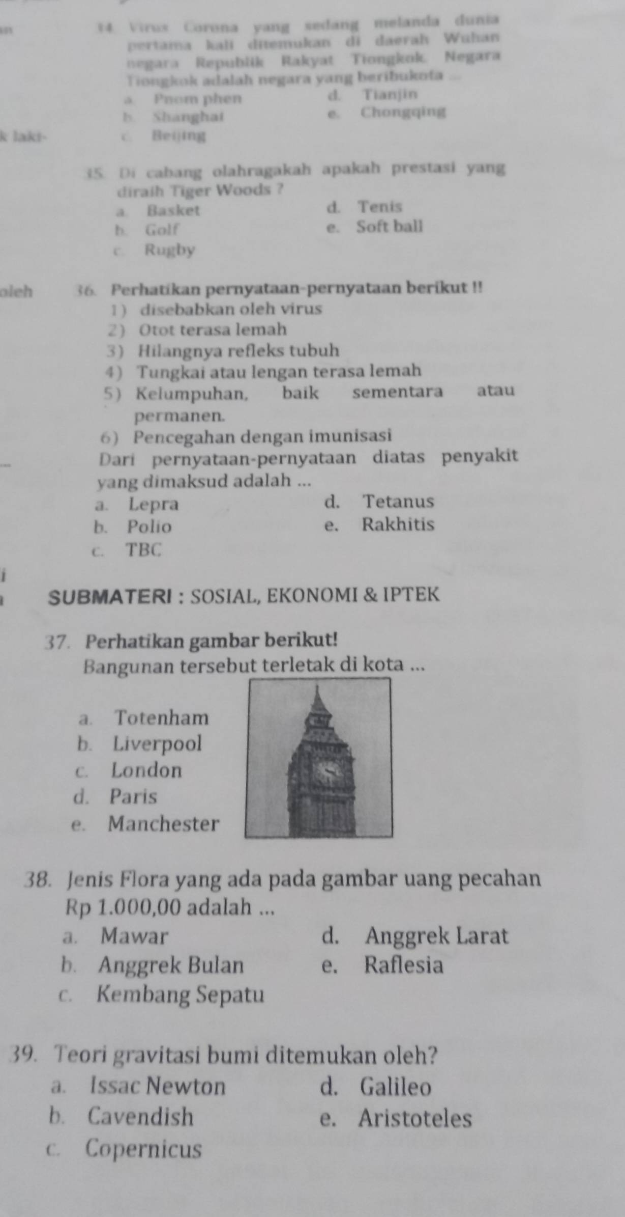 a 14. Virus Corona yang sedang melanda dunia
pertama kali ditemukan di daerah Wuhan
negara Republik Rakyat Tiongkok. Negara
Tiongkok adalah negara yang beribukota
a Pnom phen d. Tianjin
b. Shanghat e. Chongqing
k lakt- c. Beijing
35. Di cabang olahragakah apakah prestasi yang
diraih Tiger Woods ?
a. Basket d. Tenis
b. Golf e. Soft ball
c. Rugby
oleh 36. Perhatikan pernyataan-pernyataan berikut !!
1) disebabkan oleh virus
2 Otot terasa lemah
3 Hilangnya refleks tubuh
4 Tungkai atau lengan terasa lemah
5 Kelumpuhan, baik sementara atau
permanen.
6) Pencegahan dengan imunisasi
Dari pernyataan-pernyataan diatas penyakit
yang dimaksud adalah ...
a. Lepra d. Tetanus
b. Polio e. Rakhitis
c. TBC
SUBMATERI ： SOSIAL, EKONOMI & IPTEK
37. Perhatikan gambar berikut!
Bangunan tersebut terletak di kota ...
a. Totenham
b. Liverpool
c. London
d. Paris
e. Manchester
38. Jenis Flora yang ada pada gambar uang pecahan
Rp 1.000,00 adalah ...
a. Mawar d. Anggrek Larat
b. Anggrek Bulan e. Raflesia
c. Kembang Sepatu
39. Teori gravitasi bumi ditemukan oleh?
a. Issac Newton d. Galileo
b. Cavendish e. Aristoteles
c. Copernicus