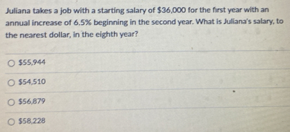 Juliana takes a job with a starting salary of $36,000 for the first year with an
annual increase of 6.5% beginning in the second year. What is Juliana's salary, to
the nearest dollar, in the eighth year?
$55,944
$54,510
$56,879
$58,228