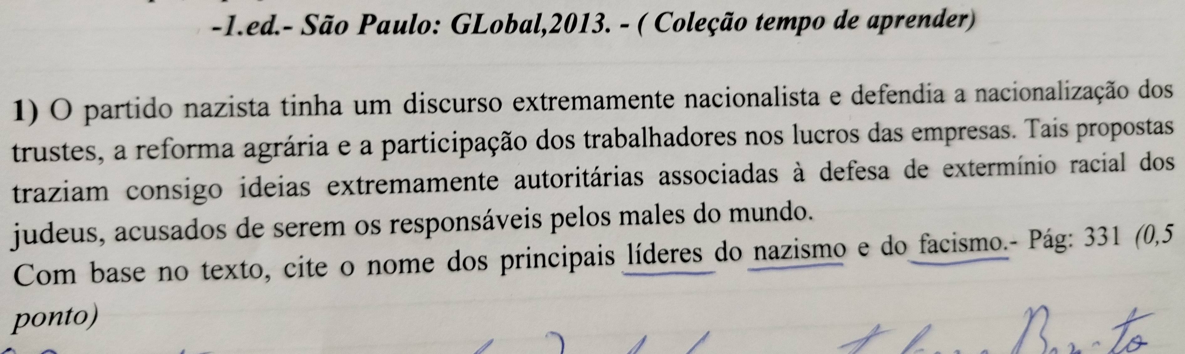 ed.- São Paulo: GLobal,2013. - ( Coleção tempo de aprender) 
1) O partido nazista tinha um discurso extremamente nacionalista e defendia a nacionalização dos 
trustes, a reforma agrária e a participação dos trabalhadores nos lucros das empresas. Tais propostas 
traziam consigo ideias extremamente autoritárias associadas à defesa de extermínio racial dos 
judeus, acusados de serem os responsáveis pelos males do mundo. 
Com base no texto, cite o nome dos principais líderes do nazismo e do facismo.- Pág: 331 (0,5 
ponto)