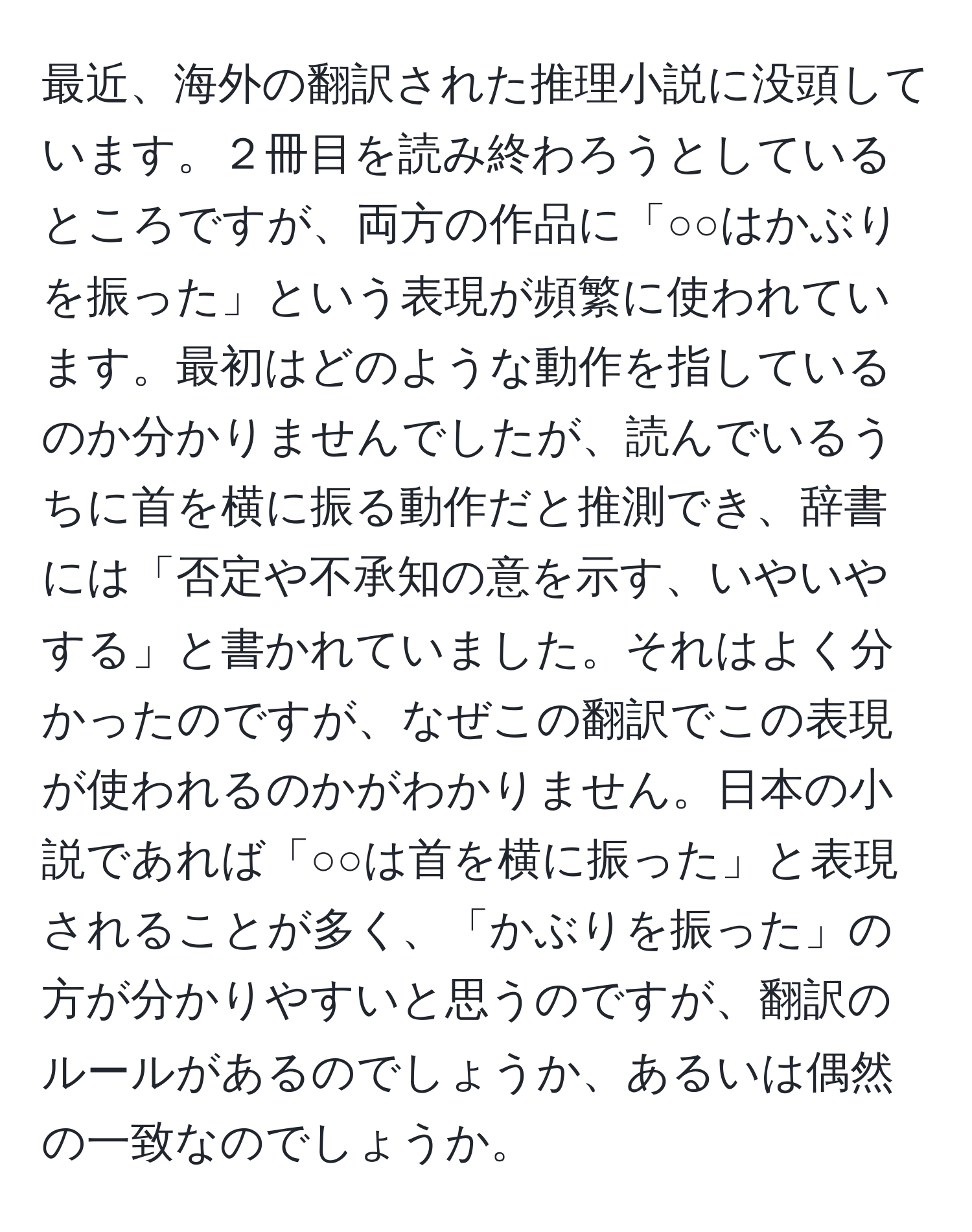 最近、海外の翻訳された推理小説に没頭しています。２冊目を読み終わろうとしているところですが、両方の作品に「○○はかぶりを振った」という表現が頻繁に使われています。最初はどのような動作を指しているのか分かりませんでしたが、読んでいるうちに首を横に振る動作だと推測でき、辞書には「否定や不承知の意を示す、いやいやする」と書かれていました。それはよく分かったのですが、なぜこの翻訳でこの表現が使われるのかがわかりません。日本の小説であれば「○○は首を横に振った」と表現されることが多く、「かぶりを振った」の方が分かりやすいと思うのですが、翻訳のルールがあるのでしょうか、あるいは偶然の一致なのでしょうか。