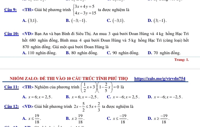 angle TH> Giải hệ phương trình beginarrayl 3x+4y=5 4x-3y=15endarray. ta được nghiệm là
A. (3;1). B. (-3;-1). C. (-3;1). D. (3;-1). 
Câu 10: Bạn An và bạn Bình đi Siêu Thị. An mua 3 quả bưởi Đoan Hùng và 4 kg hồng Hạc Trì
hết 680 nghìn đồng, Bình mua 4 quả bưởi Đoan Hùng và 5 kg hồng Hạc Trì (cùng loại) hết
870 nghìn đồng. Giá một quả bưởi Đoan Hùng là
A. 110 nghìn đồng. B. 80 nghìn đồng. C. 90 nghìn đồng. D. 70 nghìn đồng.
Trang: 1.
NHÓM ZALO: ĐÊ THI VÀO 10 CÁU TRÚC TỉNH PHÚ THQ https://zalo.me/g/vtrvdn754
Câu 11: Nghiệm của phương trình ( 1/2 x+3)(1- 2/5 x)=0 là
A. x=6; x=2,5. B. x=6; x=-2,5. C. x=-6; x=2,5. D. x=-6; x=-2,5. 
Câu 12: Giải bất phương trình 2x- 5/2 ≤ 5x+ 2/3  ta được nghiệm là
A. x≤  19/18 . B. x≥  19/18 . C. x≤  (-19)/18 . D. x≥  (-19)/18 .