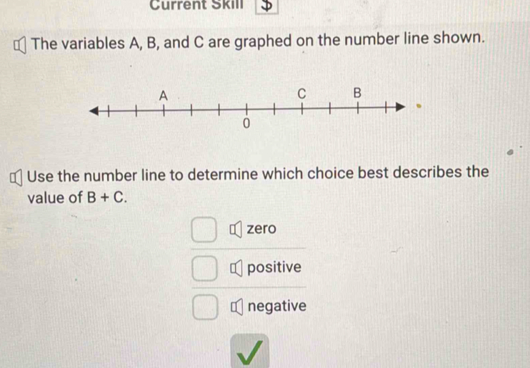 Current Škill J
The variables A, B, and C are graphed on the number line shown.
€ Use the number line to determine which choice best describes the
value of B+C.
zero
positive
negative