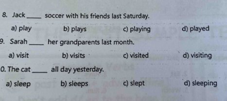 Jack_ soccer with his friends last Saturday.
a) play b) plays c) playing d) played
9. Sarah _her grandparents last month.
a) visit b) visits c) visited d) visiting
0. The cat_ all day yesterday.
a) sleep b) sleeps c) slept d) sleeping