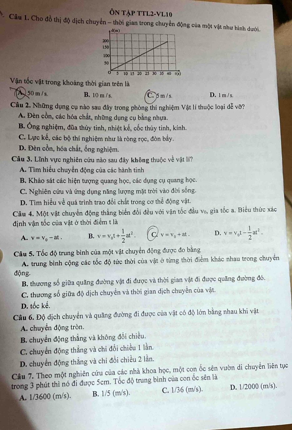 Ôn Tập TTL2-VL10
Câu 1. Cho đồ thị độ dịch chuyển - thời gian trong chuyển động của một vật như hình dưới.
Vận tốc vật trong khoảng thời gian trên là
A  50 m /s. B. 10 m / s. C. 5 m / s. D. 1 m / s.
Câu 2. Những dụng cụ nào sau đây trong phòng thí nghiệm Vật lí thuộc loại dễ vỡ?
A. Đèn cồn, các hóa chất, những dụng cụ bằng nhựa.
B. Ông nghiệm, đũa thủy tinh, nhiệt kế, cốc thủy tinh, kính.
C. Lực kế, các bộ thí nghiệm như là ròng rọc, đòn bầy.
D. Đèn cồn, hóa chất, ống nghiệm.
Câu 3. Lĩnh vực nghiên cứu nào sau đây không thuộc về vật lí?
A. Tìm hiểu chuyền động của các hành tinh
B. Khảo sát các hiện tượng quang học, các dụng cụ quang học.
C. Nghiên cứu và ứng dụng năng lượng mặt trời vào đời sống.
D. Tìm hiều về quá trình trao đổi chất trong cơ thể động vật.
Câu 4. Một vật chuyền động thẳng biến đồi đều với vận tốc đầu v₀, gia tốc a. Biều thức xác
định vận tốc của vật ở thời điểm t là
A. v=v_0-at. B. v=v_0t+ 1/2 at^2. v=v_0+at. D. v=v_0t- 1/2 at^2.
Câu 5. Tốc độ trung bình của một vật chuyển động được đo bằng
A. trung bình cộng các tốc độ tức thời của vật ở từng thời điểm khác nhau trong chuyển
động.
B. thương số giữa quãng đường vật đi được và thời gian vật đi được quãng đường đó.
C. thương số giữa độ dịch chuyển và thời gian dịch chuyển của vật.
D. tốc kế.
Câu 6. Độ dịch chuyển và quãng đường đi được của vật có độ lớn bằng nhau khi vật
A. chuyển động tròn.
B. chuyển động thắng và không đổi chiều.
C. chuyển động thắng và chỉ đổi chiều 1 lần.
D. chuyển động thắng và chỉ đồi chiều 2 lần.
Câu 7. Theo một nghiên cứu của các nhà khoa học, một con ốc sên vườn di chuyền liên tục
trong 3 phút thì nó đi được 5cm. Tốc độ trung bình của con ốc sên là
A. 1/3600 (m/s). B. 1/5 (m/s). C. 1/36 (m/s). D. 1/2000 (m/s).