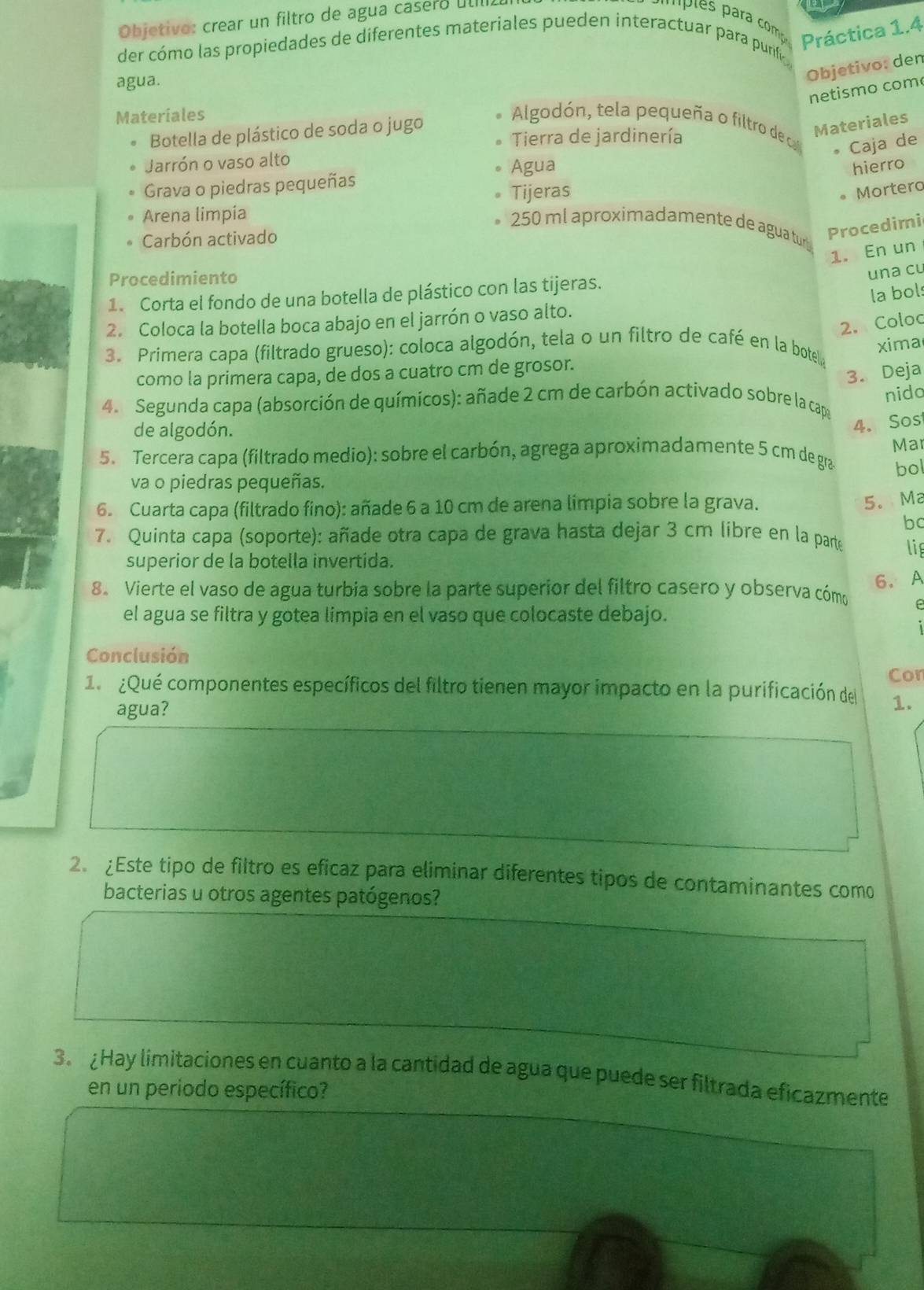 Objetivo: crear un filtro de agua casero útIl
der cómo las propiedades de diferentes materiales pueden interactuar para purif
Práctica 1.4
agua.
Objetivo: den
netismo com
Materiales  Algodón, tela pequeña o filtro de cal
Botella de plástico de soda o jugo
Tierra de jardinería
Materiales
• Caja de
Jarrón o vaso alto
Agua hierro
Grava o piedras pequeñas
Tijeras
。 Mortero
Arena limpia
250 ml aproximadamente de agua tur
Carbón activado
Procedimi
1. En un
Procedimiento
una cl
1. Corta el fondo de una botella de plástico con las tijeras.
la bols
2. Coloc
2. Coloca la botella boca abajo en el jarrón o vaso alto.
xima
3. Primera capa (filtrado grueso): coloca algodón, tela o un filtro de café en la botella
como la primera capa, de dos a cuatro cm de grosor.
3. Deja
nido
4. Segunda capa (absorción de químicos): añade 2 cm de carbón activado sobre la capa
de algodón.
4. Sos
Ma
5. Tercera capa (filtrado medio): sobre el carbón, agrega aproximadamente 5 cm de gra bol
va o piedras pequeñas.
6. Cuarta capa (filtrado fino): añade 6 a 10 cm de arena limpia sobre la grava.
5. Ma
b
7. Quinta capa (soporte): añade otra capa de grava hasta dejar 3 cm libre en la parte lig
superior de la botella invertida.
6. A
8. Vierte el vaso de agua turbia sobre la parte superior del filtro casero y observa cómo e
el agua se filtra y gotea limpia en el vaso que colocaste debajo.
Conclusión
Cor
1.  ¿Qué componentes específicos del filtro tienen mayor impacto en la purificación del 1.
agua?
2. ¿Este tipo de filtro es eficaz para eliminar diferentes tipos de contaminantes como
bacterias u otros agentes patógenos?
3º  Hay limitaciones en cuanto a la cantidad de agua que puede ser filtrada eficazmente
en un periodo específico?