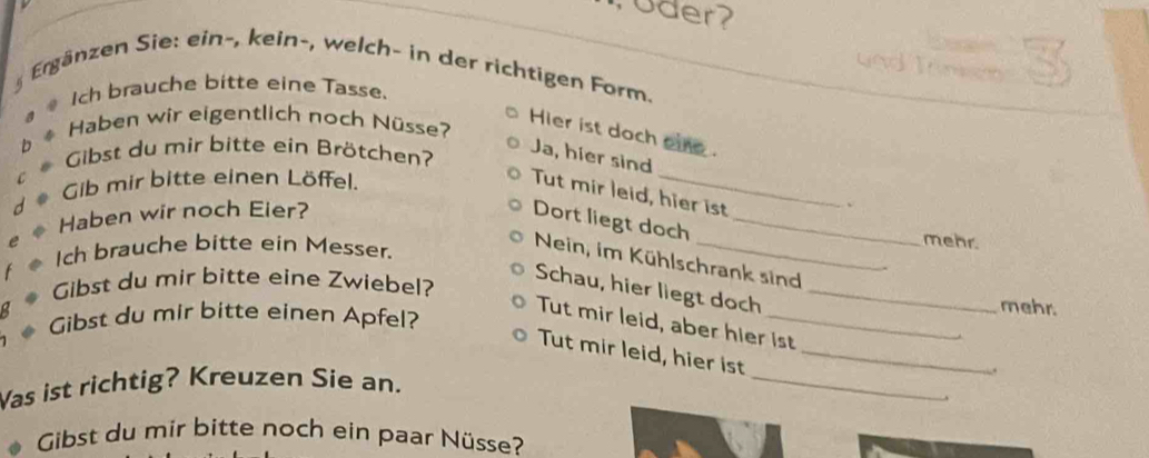 oder? 
g Ergänzen Sie: ein-, kein-, welch- in der richtigen Form. 
Ich brauche bitte eine Tasse. 
Haben wir eigentlich noch Nüsse? 
Hier ist doch oie . 
Gibst du mir bitte ein Brötchen? 
Ja, hier sind 
Gib mir bitte einen Löffel. 
Tut mir leid, hier ist 
Haben wir noch Eier? 
、 
Dort liegt doch_ 
Ich brauche bitte ein Messer. 
mehr. 
Nein, im Kühlschrank sind 
Schau, hier liegt doch 
Gibst du mir bitte eine Zwiebel? _mehr. 
Gibst du mir bitte einen Apfel? 
Tut mir leid, aber hier ist 
Tut mir leid, hier ist_ 
Was ist richtig? Kreuzen Sie an. 
_ 
. 
Gibst du mir bitte noch ein paar Nüsse?