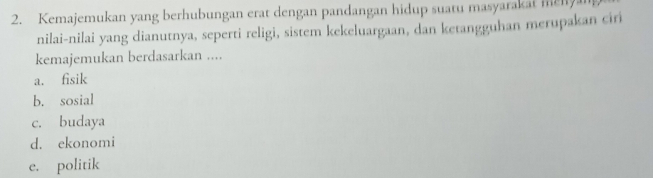 Kemajemukan yang berhubungan erat dengan pandangan hidup suatu masyarakat menyan
nilai-nilai yang dianutnya, seperti religi, sistem kekeluargaan, dan ketangguhan merupakan ciri
kemajemukan berdasarkan ....
a. fisik
b. sosial
c. budaya
d. ekonomi
e. politik