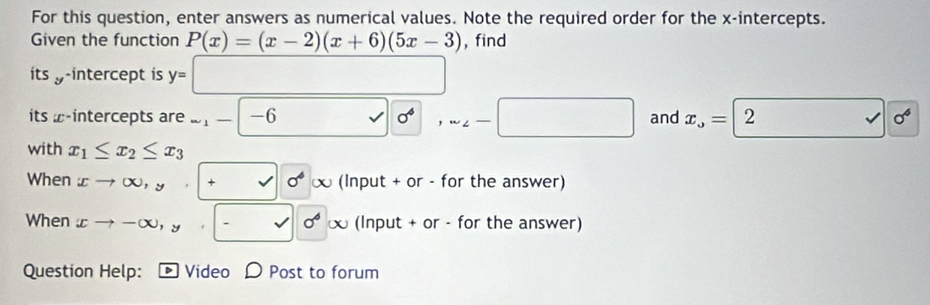 For this question, enter answers as numerical values. Note the required order for the x-intercepts. 
Given the function P(x)=(x-2)(x+6)(5x-3) , find 
its y -intercept is y=□
its ω -intercepts are ∈fty _1- -6 0^4, sim _2-□ and x_o=2 □ sigma^6
with x_1≤ x_2≤ x_3
When xto ∈fty ,y,+sqrt()sigma^4∈fty (Input + or - for the answer) 
When xto -∈fty , y+ 6 (Input + or - for the answer) 
Question Help: Video Post to forum