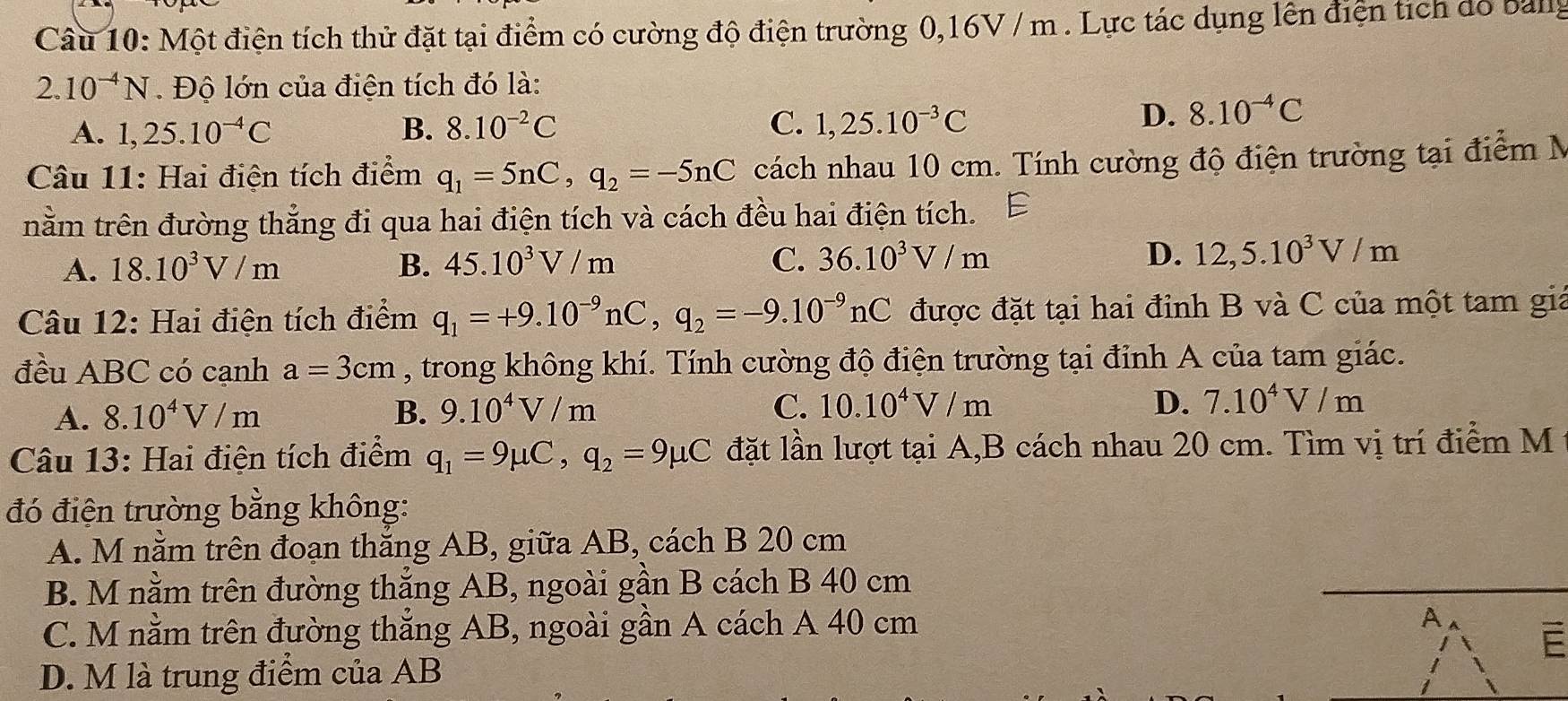 Một điện tích thử đặt tại điểm có cường độ điện trường 0,16V / m . Lực tác dụng lên điện tích dỏ banly
2.10^(-4)N. Độ lớn của điện tích đó là:
A. 1,25.10^(-4)C B. 8.10^(-2)C C. 1,25.10^(-3)C
D. 8.10^(-4)C
Câu 11: Hai điện tích điểm q_1=5nC,q_2=-5nC cách nhau 10 cm. Tính cường độ điện trường tại điểm N
nằm trên đường thẳng đi qua hai điện tích và cách đều hai điện tích.
A. 18.10^3V/m B. 45.10^3V/m C. 36.10^3V/m D. 12,5.10^3V/m
Câu 12: Hai điện tích điểm q_1=+9.10^(-9)nC,q_2=-9.10^(-9)nC được đặt tại hai đỉnh B và C của một tam giả
đều ABC có cạnh a=3cm , trong không khí. Tính cường độ điện trường tại đỉnh A của tam giác.
A. 8.10^4V/m B. 9.10^4V/m C. 10.10^4V/m
D. 7.10^4V/m
Câu 13: Hai điện tích điểm q_1=9mu C,q_2=9mu C đặt lần lượt tại A,B cách nhau 20 cm. Tìm vị trí điểm M
đó điện trường bằng không:
A. M nằm trên đoạn thắng AB, giữa AB, cách B 20 cm
B. M nằm trên đường thắng AB, ngoài gần B cách B 40 cm
C. M nằm trên đường thẳng AB, ngoài gần A cách A 40 cm
D. M là trung điểm của AB