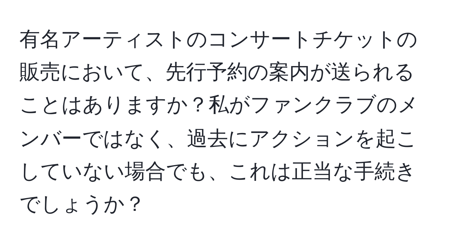 有名アーティストのコンサートチケットの販売において、先行予約の案内が送られることはありますか？私がファンクラブのメンバーではなく、過去にアクションを起こしていない場合でも、これは正当な手続きでしょうか？