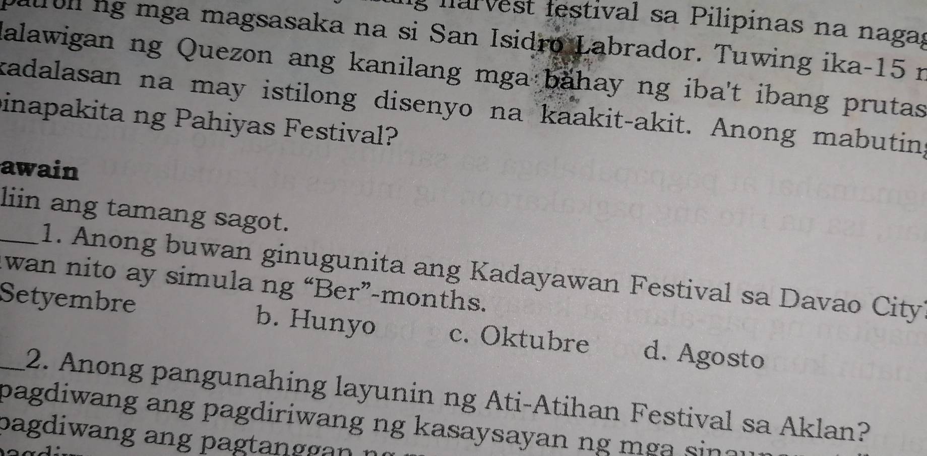 tes tival a ilipinas na n aga;
paurul ng mga magsasaka na si San Isidro Labrador. Tuwing ika- 15 r
Kalawigan ng Quezon ang kanilang mga bahay ng iba't ibang prutas
kadalasan na may istilong disenyo na kaakit-akit. Anong mabutin
inapakita ng Pahiyas Festival?
awain
liin ang tamang sagot.
_1. Anong buwan ginugunita ang Kadayawan Festival sa Davao City
wan nito ay simula ng “Ber”-months.
Setyembre b. Hunyo c. Oktubre d. Agosto
2. Anong pangunahing layunin ng Ati-Atihan Festival sa Aklan?
pagdiwang ang pagdiriwang ng kasaysayan ng m si e .
pagdiwang ang pagtanggan