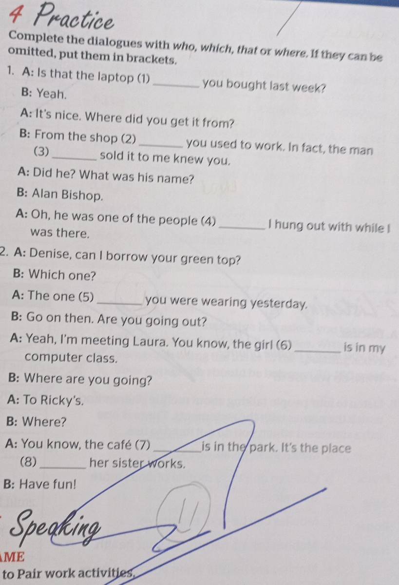 Complete the dialogues with who, which, that or where. If they can be 
omitted, put them in brackets. 
1. A: Is that the laptop (1) _you bought last week? 
B: Yeah. 
A: It's nice. Where did you get it from? 
B: From the shop (2) _you used to work. In fact, the man 
(3)_ sold it to me knew you. 
A: Did he? What was his name? 
B: Alan Bishop. 
A: Oh, he was one of the people (4) _I hung out with while ! 
was there. 
2. A: Denise, can I borrow your green top? 
B: Which one? 
A: The one (5) _you were wearing yesterday. 
B: Go on then. Are you going out? 
A: Yeah, I'm meeting Laura. You know, the girl (6) _is in my 
computer class. 
B: Where are you going? 
A: To Ricky's. 
B: Where? 
A: You know, the café (7) _is in the park. It's the place 
(8)_ her sister works. 
B: Have fun! 
akin 
ME 
to Pair work activities.