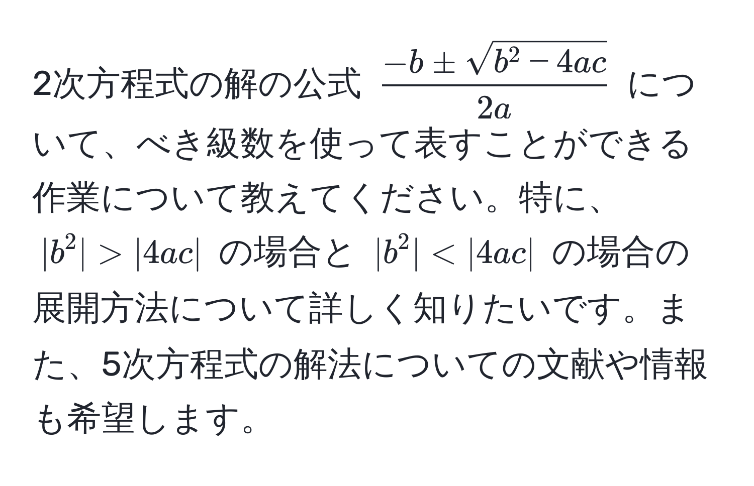 2次方程式の解の公式 (frac-b ± sqrt(b^(2 - 4ac))2a) について、べき級数を使って表すことができる作業について教えてください。特に、(|b^2| > |4ac|) の場合と (|b^2| < |4ac|) の場合の展開方法について詳しく知りたいです。また、5次方程式の解法についての文献や情報も希望します。