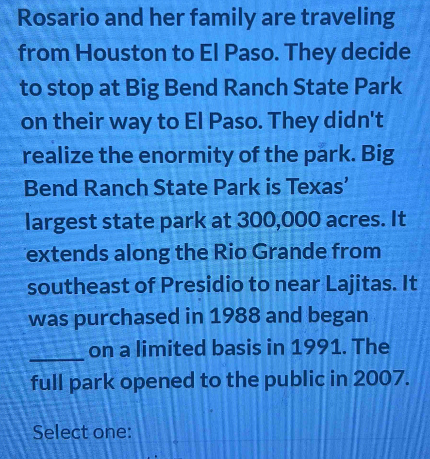 Rosario and her family are traveling 
from Houston to El Paso. They decide 
to stop at Big Bend Ranch State Park 
on their way to El Paso. They didn't 
realize the enormity of the park. Big 
Bend Ranch State Park is Texas’ 
largest state park at 300,000 acres. It 
extends along the Rio Grande from 
southeast of Presidio to near Lajitas. It 
was purchased in 1988 and began 
_on a limited basis in 1991. The 
full park opened to the public in 2007. 
Select one: