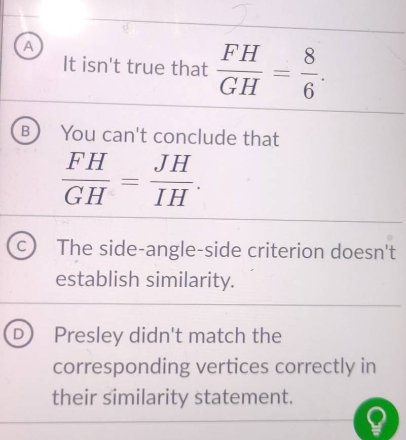 A
It isn't true that  FH/GH = 8/6 .
B You can't conclude that
 FH/GH = JH/IH .
a The side-angle-side criterion doesn't
establish similarity.
D Presley didn't match the
corresponding vertices correctly in
their similarity statement.