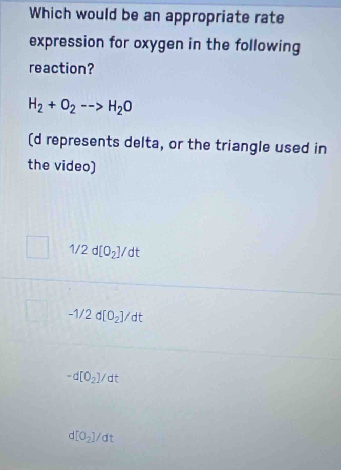 Which would be an appropriate rate
expression for oxygen in the following
reaction?
H_2+O_2-->H_2O
(d represents delta, or the triangle used in
the video)
1/2d[O_2]/dt
-1/2d[O_2]/dt
-d[O_2]/dt
d[O_2]/dt