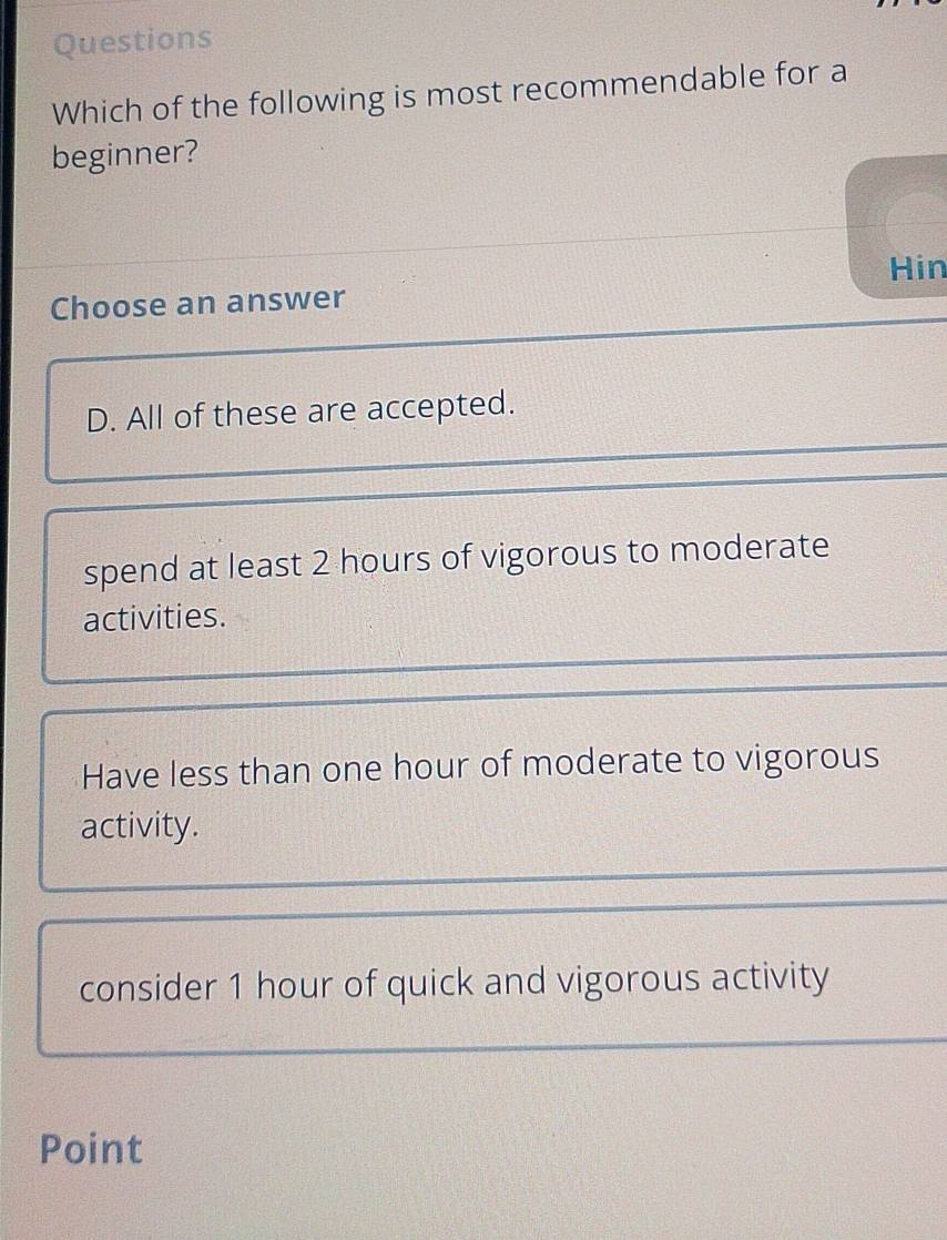 Questions
Which of the following is most recommendable for a
beginner?
Hin
Choose an answer
D. All of these are accepted.
spend at least 2 hours of vigorous to moderate
activities.
Have less than one hour of moderate to vigorous
activity.
consider 1 hour of quick and vigorous activity
Point