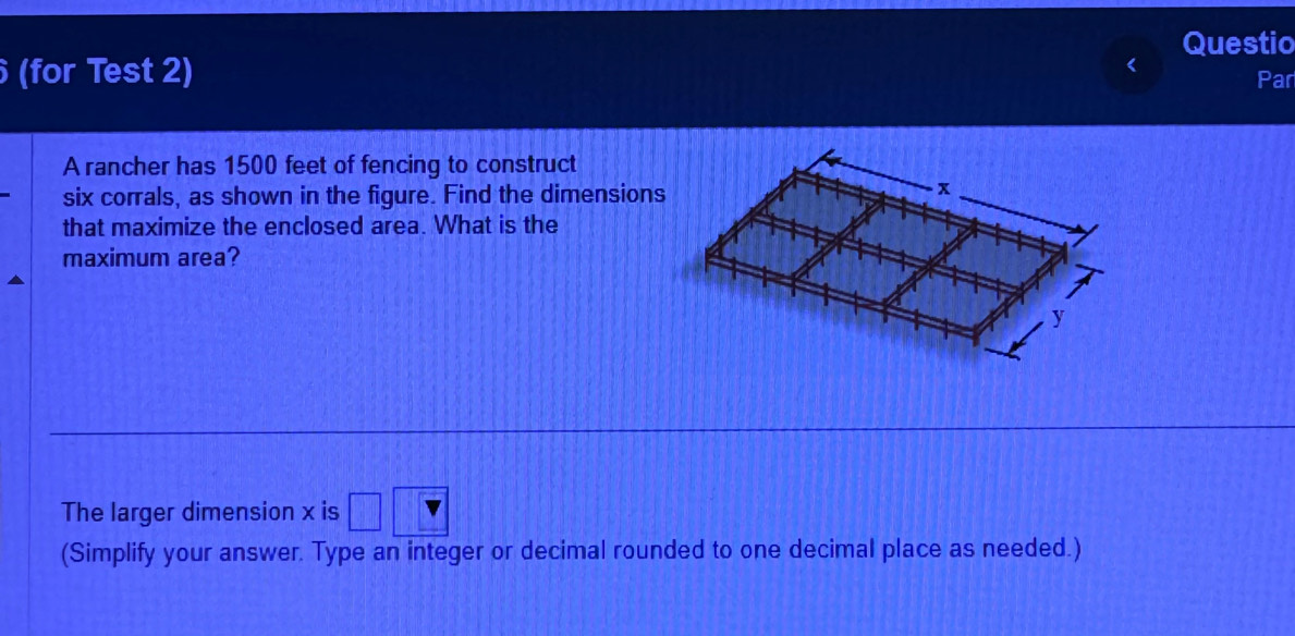 Questio 
(for Test 2) Par 
A rancher has 1500 feet of fencing to construct 
six corrals, as shown in the figure. Find the dimensions 
that maximize the enclosed area. What is the 
maximum area? 
The larger dimension x is 
(Simplify your answer. Type an integer or decimal rounded to one decimal place as needed.)