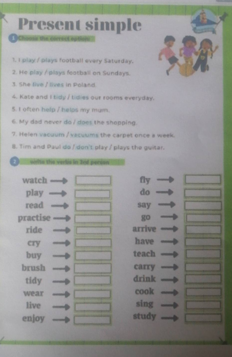 Present simple 
1 Choose the carrect options 
1. I play / plays football every Saturday. 
2. He play / plays football on Sundays. 
3. She live / lives in Poland. 
4. Kate and I tidy / tidies our rooms everyday. 
5. I often help / helps my mum. 
6. My dad never do / does the shopping. 
7. Helen vacuum / vacuums the carpet once a week. 
8. Tim and Paul do / don't play / plays the guitar. 
2 n 3ed peción 
watch fly 
play do 
read say 
practise go 
ride arrive 
cry 
have 
buy teach 
brush carry 
tidy drink 
wear cook 
live sing 
enjoy study