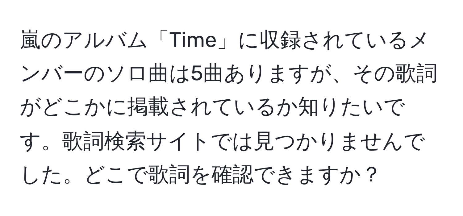 嵐のアルバム「Time」に収録されているメンバーのソロ曲は5曲ありますが、その歌詞がどこかに掲載されているか知りたいです。歌詞検索サイトでは見つかりませんでした。どこで歌詞を確認できますか？