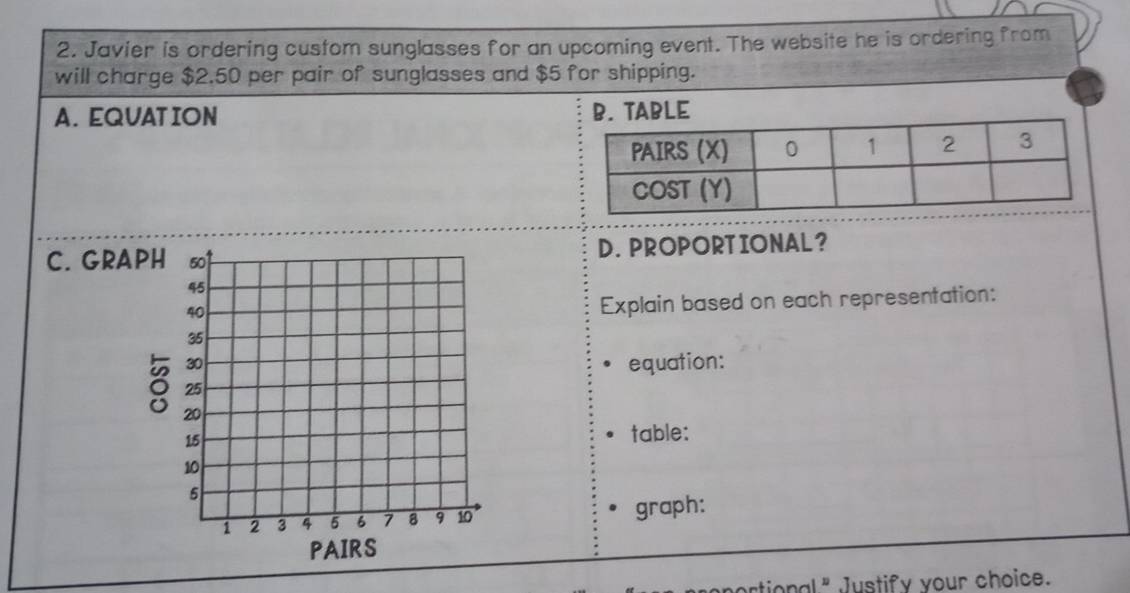 Javier is ordering custom sunglasses for an upcoming event. The website he is ordering from
will charge $2.50 per pair of sunglasses and $5 for shipping.
A. EQUAT ION B. TABLE
C. GRAD. PROPORTIONAL?
Explain based on each representation:
equation:
table:
graph:
artional " Justify your choice.