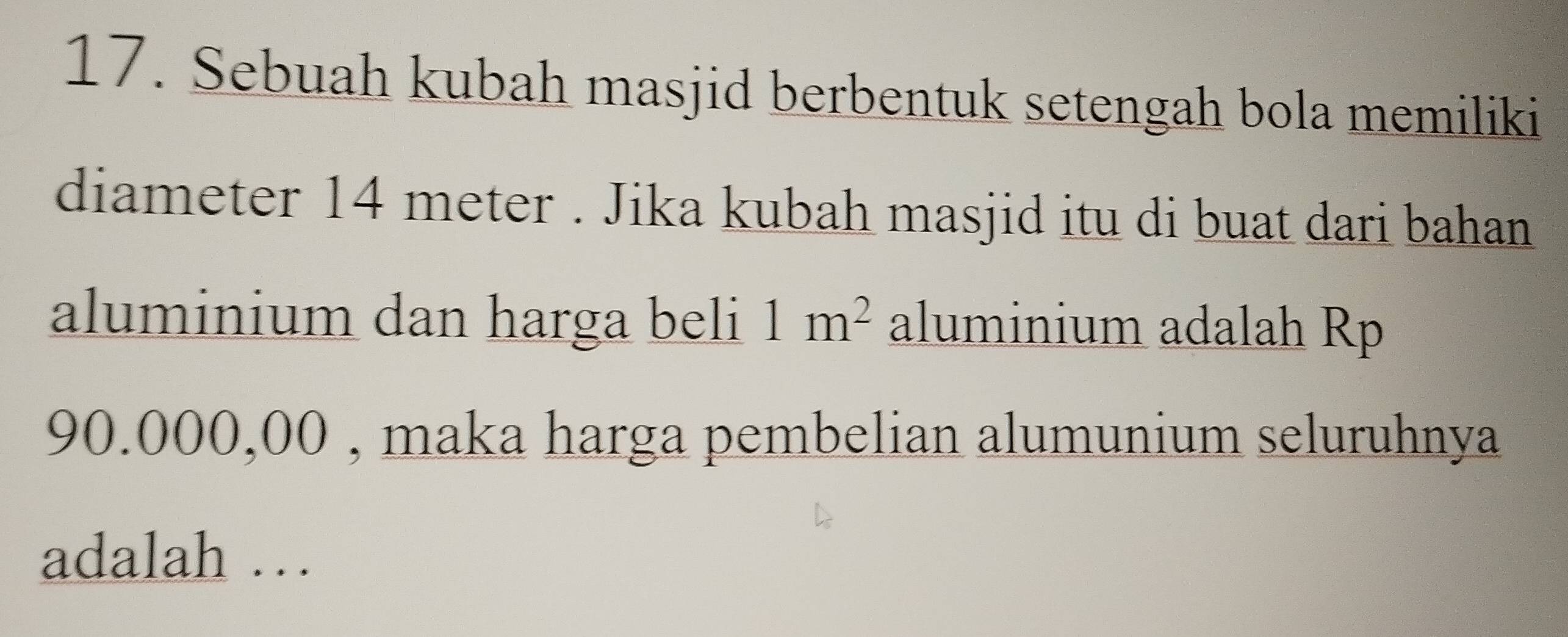 Sebuah kubah masjid berbentuk setengah bola memiliki 
diameter 14 meter. Jika kubah masjid itu di buat dari bahan 
aluminium dan harga beli 1m^2 aluminium adalah Rp
90.000,00 , maka harga pembelian alumunium seluruhnya 
adalah …