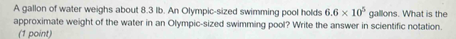 A gallon of water weighs about 8.3 Ib. An Olympic-sized swimming pool holds 6.6* 10^5 gallons. What is the 
approximate weight of the water in an Olympic-sized swimming pool? Write the answer in scientific notation. 
(1 point)