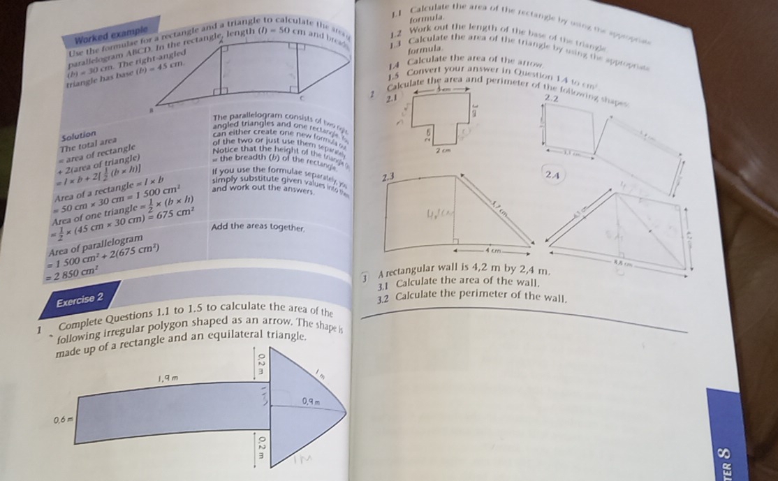 formula
LI Calculate the area of the rectangle by using the approprias
Worked example
culate the arg 1.2 Work out the length of the base of the triangle
formula.
(I)=50 1.3 Calculate the area of the triangle by using the appropriss
1A Calculate the area of the arrow
triangle has base (b)=30
1.5 Convert your answer in Question
2. 1 1A10cm^2
Calculate the area and perimeter of the following shapes
2.2
The parallelogram consists of tn
angled triangles and one rect angle  f
cn         e t o     new   r   s   
of the two or just use them sepa 
= area of rectangle The total area Solution 
Notice that the height of the trangl
=l* b+2[ 1/2 (b* h)] t ra of tri   gl 
s the breadth (b) of the rectingle2.A
If you use the formulae separately y
and work out the answers.
yle= 1/2 * (b* h)
Area of one triangl =50cm* 30cm=1500cm^2 Area of a rectangl lc=l* b simply substitute given values into
=1500cm^2+2(675cm^2) Area of parallelogram  1/2 * (45cm* 30cm)=675cm^2 Add the areas together.
=2850cm^2
③ A rectangular wall is 4,2 m by 2,4 m.
3.1 Calculate the area of the wall.
Exercise 2
3.2 Calculate the perimeter of the wall.
1 Complete Questions 1.1 to 1.5 to calculate the area of the
following irregular polygon shaped as an arrow. The shape is