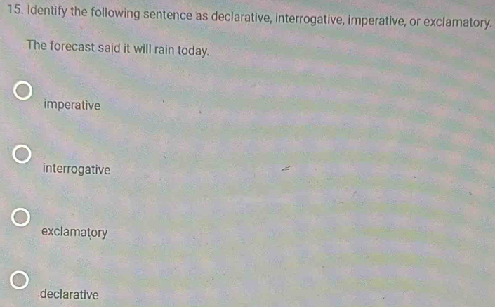 Identify the following sentence as declarative, interrogative, imperative, or exclamatory.
The forecast said it will rain today.
imperative
interrogative
exclamatory
declarative