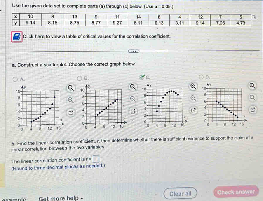 Click here to view a table of critical values for the correlation coefficient.
a. Construct a scatterplot. Choose the correct graph below.
A.
B.
D.
   
b. Find the linear correlation coefficient, r, then determine whether there is sufficient evidence to support the claim of a
linear correlation between the two variables.
The linear correlation coefficient is r=□ .
(Round to three decimal places as needed.)
Clear all Gheck answer
Get more help -