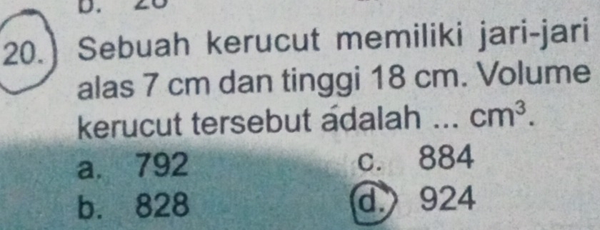 20.) Sebuah kerucut memiliki jari-jari
alas 7 cm dan tinggi 18 cm. Volume
kerucut tersebut adalah ... cm^3.
a. 792 c. 884
b. 828 d. 924