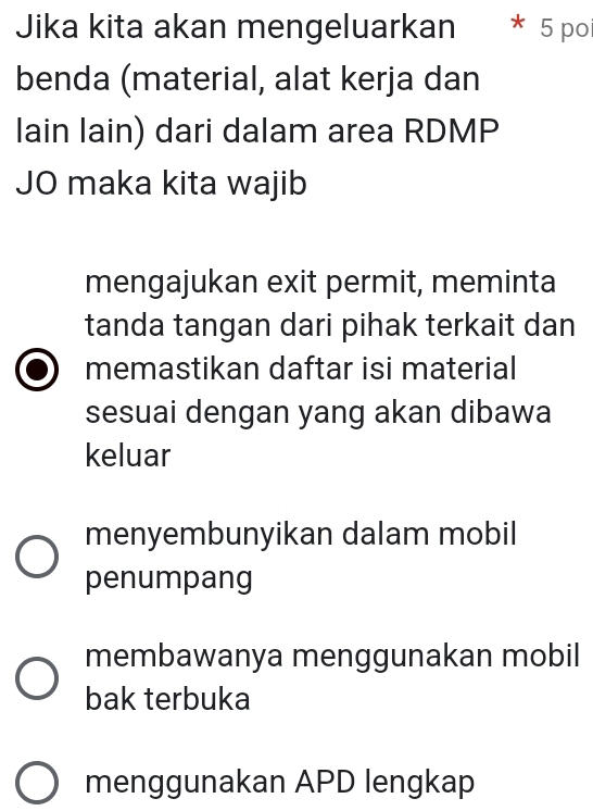 Jika kita akan mengeluarkan * 5 poi
benda (material, alat kerja dan
lain lain) dari dalam area RDMP
JO maka kita wajib
mengajukan exit permit, meminta
tanda tangan dari pihak terkait dan
memastikan daftar isi material
sesuai dengan yang akan dibawa
keluar
menyembunyikan dalam mobil
penumpang
membawanya menggunakan mobil
bak terbuka
menggunakan APD lengkap