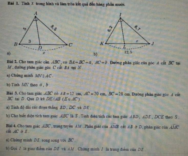 Tính X trong hình và làm tròn kết quả đến hàng phần mười.
 
a
b)
Bài 2. Cho tam giác cin ABC , có BA-BC=a.AC-b. Đường phân giác của góc A cắt BC tại
M , đường phân giác gốc C cất 5.4 tại N
a) Chứng minh MN ∥ AC  .
b) Tinh MN theo 4 , b
Bài 3. Cho tam giác ABC có AB=12cm,AC=20 cm, BC=28cm. Đường phân giác góc 4 cất
BC' tại D. Qua D kè DE AB (Es.dC)
a) Tính độ đài các đoạn thắng BD . DC và DE 
b) Cho biết diện tích tam giác ABC là S . Tinh điện tích các tam giác A BD , ADE , DC c theo 5 .
Bài 4. Cho tam giác ABC , trung tuyên AM , Phân giác của widehat AMB cắt AB ở D, phân giác của overline AMC
cất AC ở E 
a) Chứng minh DE song song với BC
b) Gọi 7 là giao điễm của DE và AM . Chứng minh / là trung điểm của DE