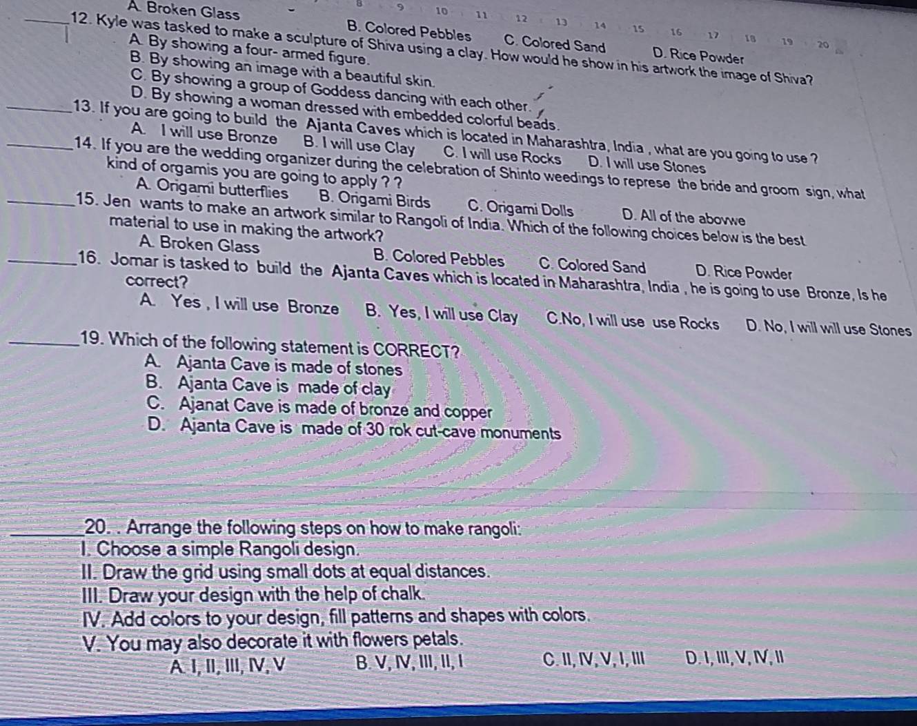 9 10 11 12 13 14 15 16
A Broken Glass B. Colored Pebbles C. Colored Sand D. Rice Powder
17 18 19 20
_12. Kyle was tasked to make a sculpture of Shiva using a clay. How would he show in his artwork the image of Shiva?
A By showing a four- armed figure.
B. By showing an image with a beautiful skin.
C. By showing a group of Goddess dancing with each other.
D. By showing a woman dressed with embedded colorful beads.
__13. If you are going to build the Ajanta Caves which is located in Maharashtra, India , what are you going to use? A. I will use Bronze B. I will use Clay C. I will use Rocks D. I will use Stones
14. If you are the wedding organizer during the celebration of Shinto weedings to represe the bride and groom sign, what
kind of orgamis you are going to apply ? ?
A. Origami butterflies B. Origami Birds C. Origami Dolls D. All of the abovwe
_15. Jen wants to make an artwork similar to Rangoli of India. Which of the following choices below is the best
material to use in making the artwork?
A. Broken Glass B. Colored Pebbles C. Colored Sand D. Rice Powder
_16. Jomar is tasked to build the Ajanta Caves which is located in Maharashtra, India , he is going to use Bronze, Is he
correct?
A. Yes , I will use Bronze B. Yes, I will use Clay C.No, I will use use Rocks D. No, I will will use Stones
_19. Which of the following statement is CORRECT?
A. Ajanta Cave is made of stones
B. Ajanta Cave is made of clay
C. Ajanat Cave is made of bronze and copper
D. Ajanta Cave is made of 30 rok cut-cave monuments
_20. . Arrange the following steps on how to make rangoli:
I. Choose a simple Rangoli design.
II. Draw the grid using small dots at equal distances.
III. Draw your design with the help of chalk.
IV. Add colors to your design, fill patterns and shapes with colors.
V. You may also decorate it with flowers petals.
A I, II,II, Ⅳ, V B. V, I,ⅢI, II, I C. II, IV, V, I, II D. I, III, V, I, I