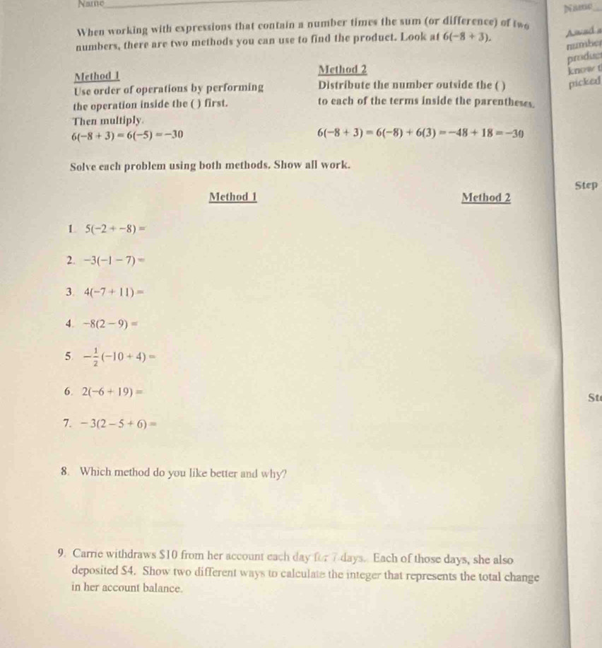 Name_ 
When working with expressions that contain a number times the sum (or difference) of two Name_ 
numbers, there are two methods you can use to find the product. Look at 6(-8+3). 
Awad a 
numbe 
piroduse 
Method 2 
know t 
Method 1 Distribute the number outside the ( ) picked 
Use order of operations by performing 
the operation inside the ( ) first. to each of the terms inside the parentheses. 
Then multiply.
6(-8+3)=6(-5)=-30
6(-8+3)=6(-8)+6(3)=-48+18=-30
Solve each problem using both methods. Show all work. 
Step 
Method 1 Method 2 
L 5(-2+-8)=
2. -3(-1-7)=
3. 4(-7+11)=
4. -8(2-9)=
5 - 1/2 (-10+4)=
6. 2(-6+19)=
St 
7. -3(2-5+6)=
8. Which method do you like better and why? 
9. Carrie withdraws $10 from her account each day for 7 days. Each of those days, she also 
deposited $4. Show two different ways to calculate the integer that represents the total change 
in her account balance.