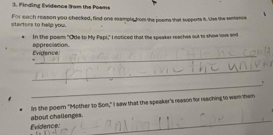 Finding Evidence from the Poems 
For each reason you checked, find one example from the poems that supports it. Use the sentence 
starters to help you. 
In the poem "Ode to My Papi," I noticed that the speaker reaches out to show love and 
appreciation. 
_ 
Evidence: 
“ 
_ 
_ 
In the poem "Mother to Son," I saw that the speaker’s reason for reaching to warn them 
_ 
_ 
about challenges. 
Evidence: