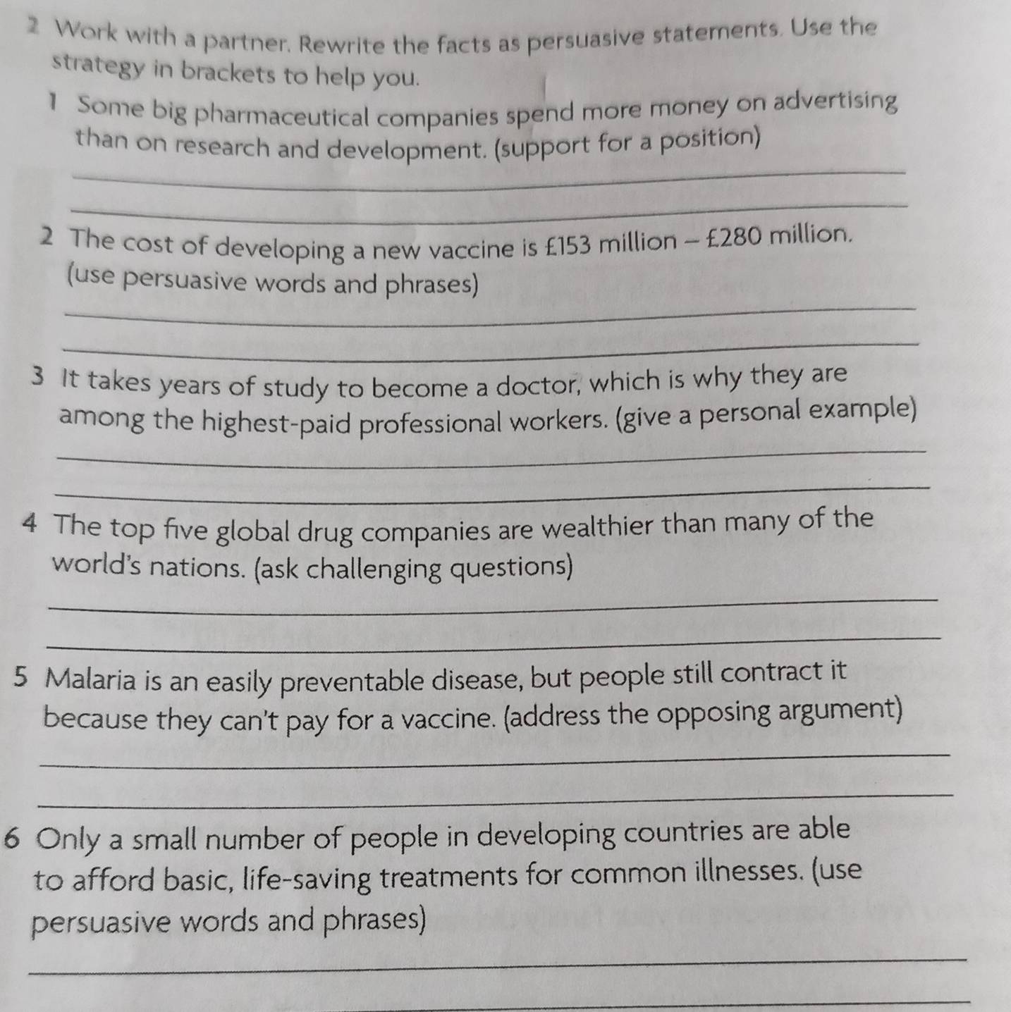 Work with a partner, Rewrite the facts as persuasive statements. Use the 
strategy in brackets to help you. 
1 Some big pharmaceutical companies spend more money on advertising 
_ 
than on research and development. (support for a position) 
_ 
2 The cost of developing a new vaccine is £153 million - £280 million. 
_ 
(use persuasive words and phrases) 
_ 
3 It takes years of study to become a doctor, which is why they are 
_ 
among the highest-paid professional workers. (give a personal example) 
_ 
4 The top five global drug companies are wealthier than many of the 
world's nations. (ask challenging questions) 
_ 
_ 
5 Malaria is an easily preventable disease, but people still contract it 
because they can't pay for a vaccine. (address the opposing argument) 
_ 
_ 
6 Only a small number of people in developing countries are able 
to afford basic, life-saving treatments for common illnesses. (use 
persuasive words and phrases) 
_ 
_