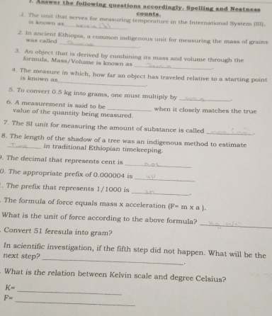 Answer the following questions accordingly. Spelling and Neatness 
counts. 
_ 
1. The unit that serves for measuring temperature in the International System (SI). 
is known as 
_ 
2. In ancient Ethiopia, a common indigenous unit for measuring the mass of grains 
was called 
. 
3. An object that is derived by combining its mass and volume through the 
_ 
formula, Mass/Volume is known as 
_ 
4. The measure in which, how far an object has traveled relative to a starting point 
is known as 
5. To convert 0.5 kg into grams, one must multiply by _. 
6. A measurement is said to be _when it closely matches the true 
value of the quantity being measured. 
7. The SI unit for measuring the amount of substance is called _= 
8. The length of the shadow of a tree was an indigenous method to estimate 
in traditional Ethiopian timekeeping. 
_ 
. The decimal that represents cent is 
_ 
0. The appropriate prefix of 0.000004 is 
_ 
. The prefix that represents 1/1000 is 
The formula of force equals mass x acceleration (F=m* a). 
_ 
What is the unit of force according to the above formula? 
Convert 51 feresula into gram? 
_ 
In scientific investigation, if the fifth step did not happen. What will be the 
next step? 
What is the relation between Kelvin scale and degree Celsius? 
_
K=
_
F=