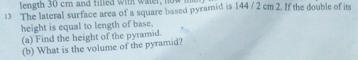 length 30 cm and filled with water, now m 
13 The lateral surface area of a square based pyramid is 144 / 2 cm 2. If the double of its 
height is equal to length of base, 
(a) Find the height of the pyramid. 
(b) What is the volume of the pyramid?