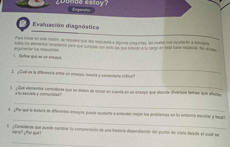 ¿Donde estoy? 
Engancho 
Evaluación diagnóstica 
Para iniciar en esta misión, se requiere que des respuesta a algunas preguntas, las cuales nos ayudarán a brindarte 
todos los elementos necesarios para que cumplas con éxito las que estarán a tu cargo en esta base espacial. No olvides 
argumentar tus respuestas. 
1. Define qué es un ensayo. 
_ 
2. ¿Cuál es la diferencia entre un ensayo, reseña y comentario crítico? 
_ 
3. ¿Qué elementos consideras que se deben de tomar en cuenta en un ensayo que aborde diversos temas que afectan 
a tu escuela y comunidad? 
_ 
_ 
4. ¿Por qué la lectura de diferentes ensayos puede ayudarte a entender mejor los problemas en tu entorno escolar y local? 
5. ¿Consideras que puede cambiar tu comprensión de una historia dependiendo del punto de vista desde el cual se 
narra? ¿Por qué? 
_