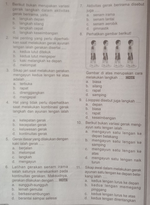 Berikut bukan merupakan variasi 7. Aktivitas gerak berirama disebut
gerak langkah dalam aktivitas juga ....
gerak berirama, yaitu ....
a. senam irama
a. langkah depan b. senam lantai
b. langkah silang c. senam aerobik
c. langkah cepat d. gimnastik
d. langkah keseimbangan 8. Perhatikan gambar berikut!
2. Hal penting yang perlu diperhati-
kan saat melakukan gerak ayunan
lengan ialah gerakan disertai ....
a. kedua lutut ditekuk
b. kedua lutut mengeper
c. kaki melangkah ke depan
d. melompat
3. Sikap jari saat melakukan gerakan Gambar di atas merupakan cara
mengayun kedua lengan ke atas melakukan langkah .... HOTS
adalah .... a. biasa
a. terbuka b. silang
b. rapat c. rapat
c. direnggangkan d. samping
d. mengepal 9. Looppas disebut juga langkah …
4. Hal yang tidak perlu diperhatikan a. depan
saat melakukan kombinasi gerak b. biasa
langkah dan ayunan lengan ialah c. rapat
d. keseimbangan
a. ketepatan gerak 10. Berikut bukan variasi gerak meng-
b. kecepatan gerak ayun satu lengan ialah ....
c. keluwesan gerak a. mengayun satu lengan ke
d. kontinuitas gerak depan belakang
5. Gerak dasar yang dilakukan dengan b. mengayun satu lengan ke
kaki ialah gerak .... samping
a. berjalan c. mengayun satu lengan ke
b. melompat atas
c. langkah
d. mengayun satu lengan naik
d. mengayun turun
6. Latihan gerakan senam irama 11. Sikap awal dalam melakukan gerak
salah satunya menekankan pada ayunan satu lengan ke depan bela-
kontinuitas gerakan. Maksudnya, kang ialah
gerakan dilakukan dengan .... HOTS a. kedua lengan lurus ke depan
a. sungguh-sungguh
b. kedua lengan memegang
b. lemah gemulai pinggang
c. berkesinambungan
c. kedua lengan lurus ke atas
d. berantai sampai selesai d. kedua lengan direntangkan