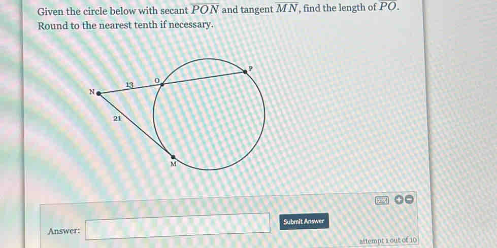 Given the circle below with secant overline PON and tangent overline MN , find the length of overline PO. 
Round to the nearest tenth if necessary. 
Answer: □ Submit Answer 
attempt 1 out of 10