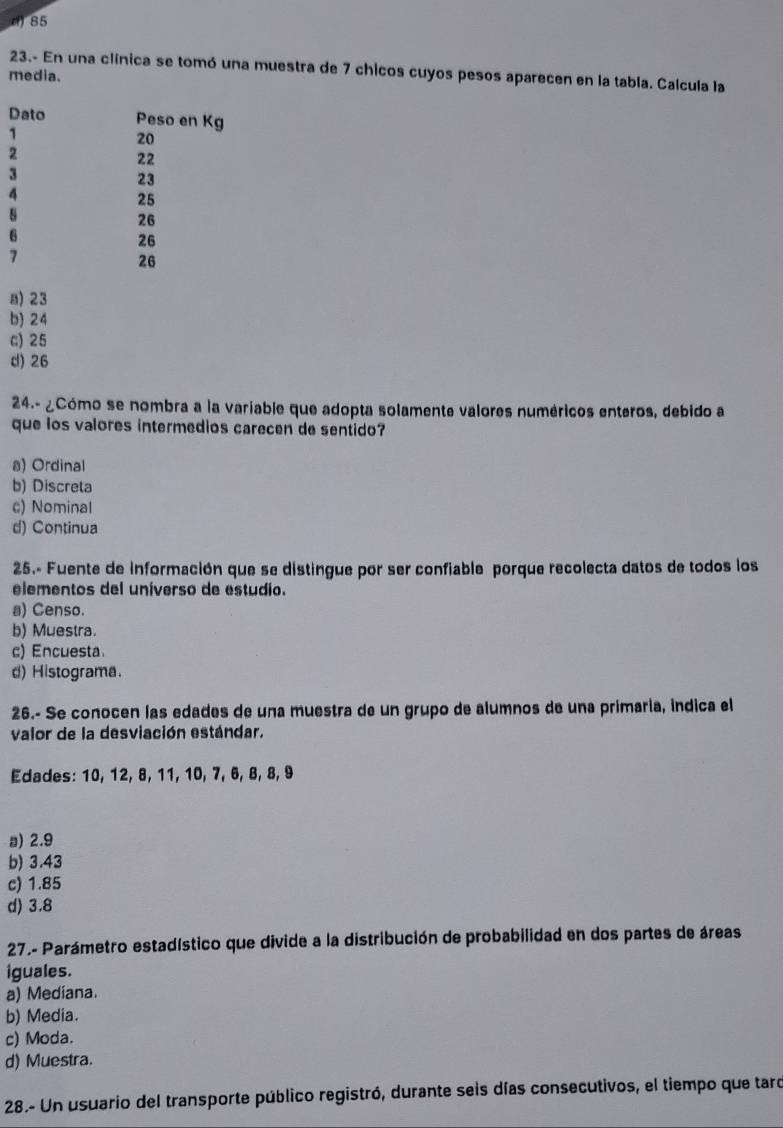 d) 85
23.- En una clínica se tomó una muestra de 7 chicos cuyos pesos aparecen en la tabla. Calcula la
media.
Dato Peso en Kg
1
20
2
22
3
23
4
25
s
26
6
26
7
26
a) 23
b) 24
c) 25
d) 26
24.- ¿Cómo se nombra a la variable que adopta solamente valores numéricos enteros, debido a
que los valores intermedios carecen de sentido?
a) Ordinal
b) Discreta
c) Nominal
d) Continua
25.- Fuente de información que se distingue por ser confiable porque recolecta datos de todos los
elementos del uníverso de estudio.
a) Censo.
b) Muestra.
c) Encuesta
d) Histograma.
26.- Se conocen las edades de una muestra de un grupo de alumnos de una primaría, indica el
valor de la desviación estándar.
Edades: 10, 12, 8, 11, 10, 7, 6, 8, 8, 9
a) 2.9
b) 3.43
c) 1.85
d) 3.8
27.- Parámetro estadístico que divide a la distribución de probabilidad en dos partes de áreas
iguales.
a) Mediana.
b) Media.
c) Moda.
d) Muestra.
28.- Un usuario del transporte público registró, durante seis días consecutivos, el tiempo que taro