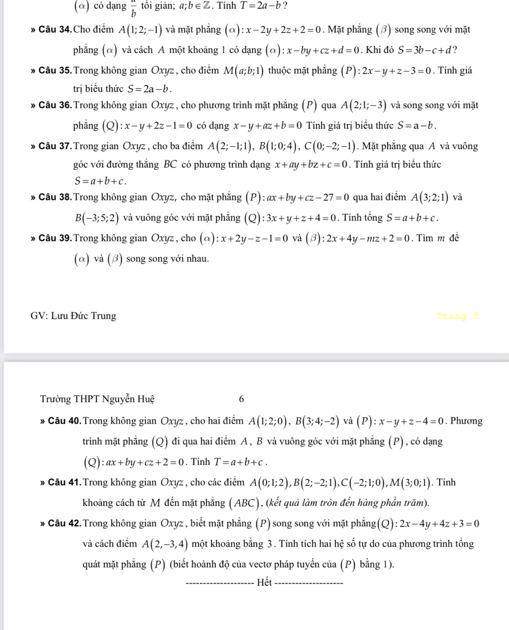 (α) có dạng  a/b  tối giản; a;b∈ Z. Tính T=2a-b ?
» Câu 34.Cho điểm A(1;2;-1) và mặt phắng (alpha ):x-2y+2z+2=0. Mặt phẳng (β) song song với mặt
phẳng (α) và cách A một khoảng 1 có dạng (alpha ):x-by+cz+d=0. Khi đó S=3b-c+d
» Câu 35. Trong không gian Oxyz, cho điểm M(a;b;1) thuộc mặt phẳng (P):2x-y+z-3=0. Tính giá
trị biểu thức S=2a-b.
» Câu 36. Trong không gian Oxyz , cho phương trình mặt phẳng (P) qua A(2;1;-3) và song song với mặt
phẳng (Q) :x-y+2z-1=0 có dạng x-y+az+b=0 Tính giá trị biểu thức S=a-b.
» Câu 37.Trong gian Oxyz , cho ba điểm A(2;-1;1),B(1;0;4),C(0;-2;-1). Mặt phẳng qua A và vuông
góc với đường thắng BC có phương trình dạng x+ay+bz+c=0. Tính giá trị biểu thức
S=a+b+c.
» Câu 38.Trong không gian Oxyz, cho mặt phẳng (P): ax+by+cz-27=0 qua hai điểm A(3;2;1) và
B(-3;5;2) và vuông góc với mặt phẳng (Q): 3x+y+z+4=0. Tính tổng S=a+b+c.
» Câu 39. Trong không gian Oxyz , cho (α): x+2y-z-1=0 và beta :2x+4y-mz+2=0.Tìm m đề
(α) và (β) song song với nhau.
GV: Lưu Đức Trung Trang 5
Trường THPT Nguyễn Huệ 6
» Câu 40. Trong không gian Oxyz, cho hai điểm A(1;2;0),B(3;4;-2) và (P): x-y+z-4=0. Phương
trình mặt phẳng (Q) đi qua hai điểm A, B và vuông góc với mặt phẳng (P), có dạng
(Q): ax+by+cz+2=0. Tính T=a+b+c.
» Câu 41.Trong không gian Oxyz , cho các điểm A(0;1;2),B(2;-2;1),C(-2;1;0),M(3;0;1). Tính
khoảng cách từ M đến mặt phẳng (ABC), (kết quả làm tròn đến hàng phần trăm).
» Câu 42.Trong không gian Oxyz , biết mặt phẳng (P) song song với mặt phẳng(Q) :2x-4y+4z+3=0
và cách điểm A(2,-3,4) một khoảng bằng 3 . Tính tích hai hệ số tự do của phương trình tổng
quát mặt phẳng (P) (biết hoành độ của vectơ pháp tuyến của (P) bằng 1).
_Hết_